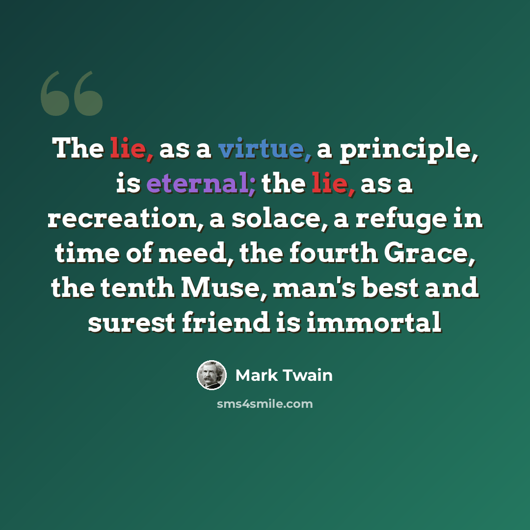 “The lie, as a virtue, a principle, is eternal; the lie, as a recreation, a solace, a refuge in time of need, the fourth Grace, the tenth Muse, man's best and surest friend is immortal” quote by Mark Twain