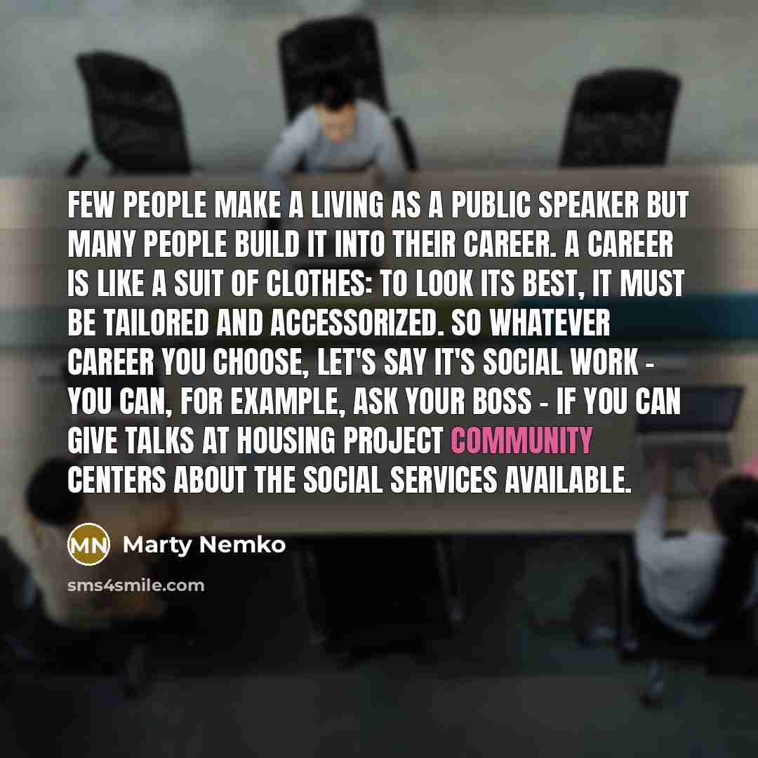 “Few people make a living as a public speaker but many people build it into their career. A career is like a suit of clothes: to look its best, it must be tailored and accessorized. So whatever career you choose, let's say it's social work - you can, for example, ask your boss - if you can give…” quote by Marty Nemko