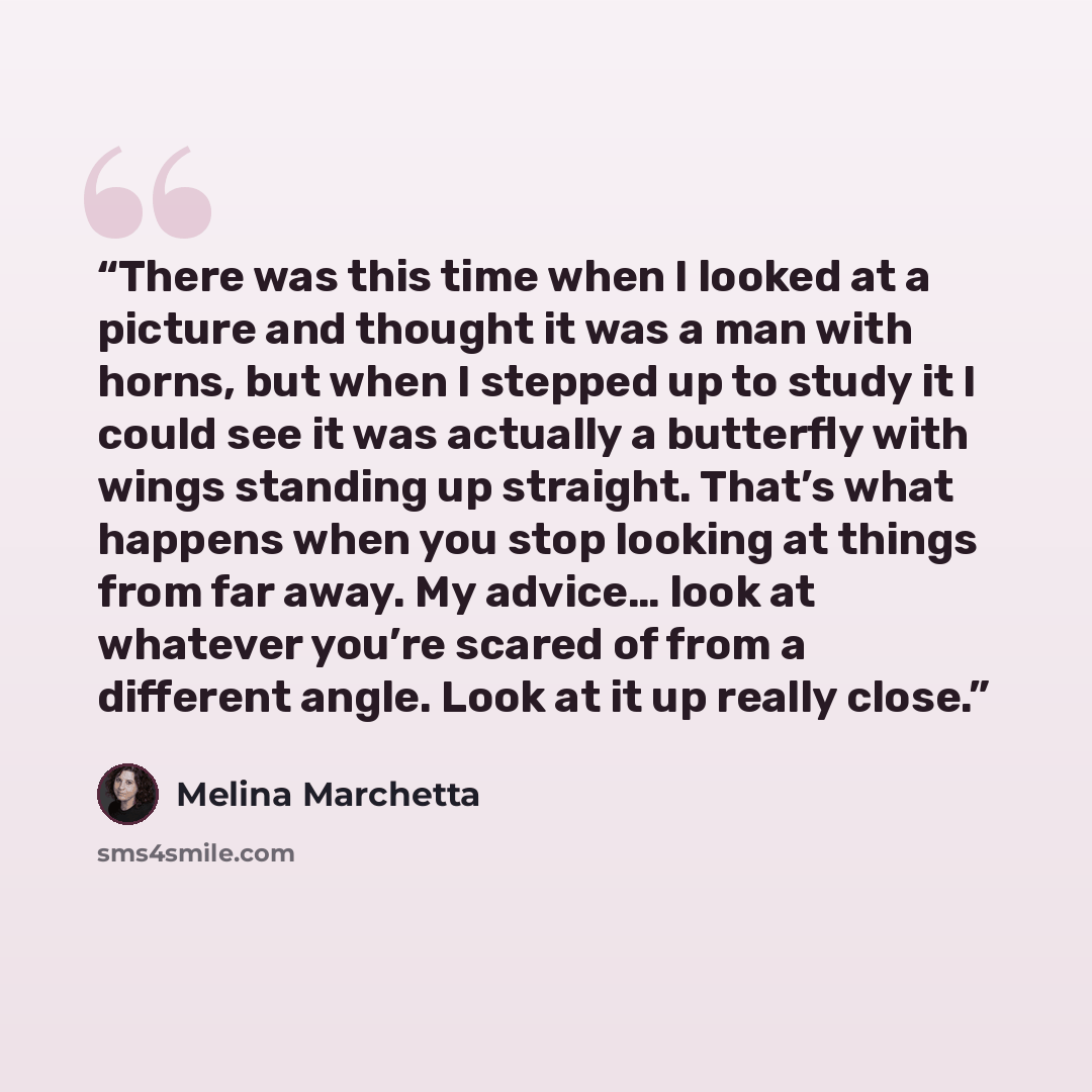 “There was this time when I looked at a picture and thought it was a man with horns, but when I stepped up to study it I could see it was actually a butterfly with wings standing up straight. That’s what happens when you stop looking at things from far away. My advice… look at whatever you’re…” quote by Melina Marchetta