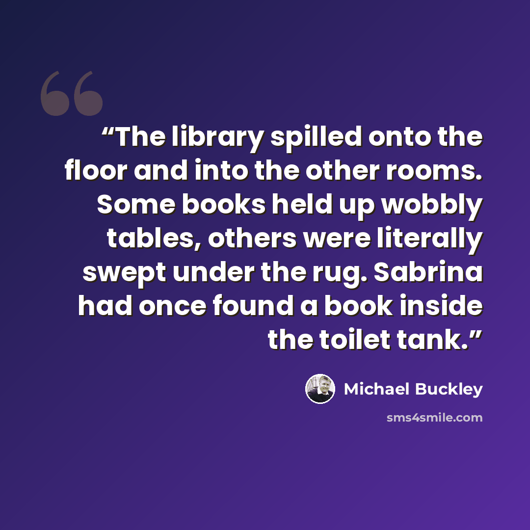 “The library spilled onto the floor and into the other rooms. Some books held up wobbly tables, others were literally swept under the rug. Sabrina had once found a book inside the toilet tank.” quote by Michael Buckley