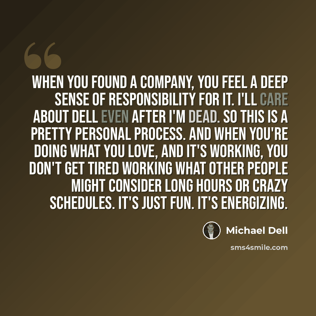 “When you found a company, you feel a deep sense of responsibility for it. I'll care about Dell even after I'm dead. So this is a pretty personal process. And when you're doing what you love, and it's working, you don't get tired working what other people might consider long hours or crazy…” quote by Michael Dell