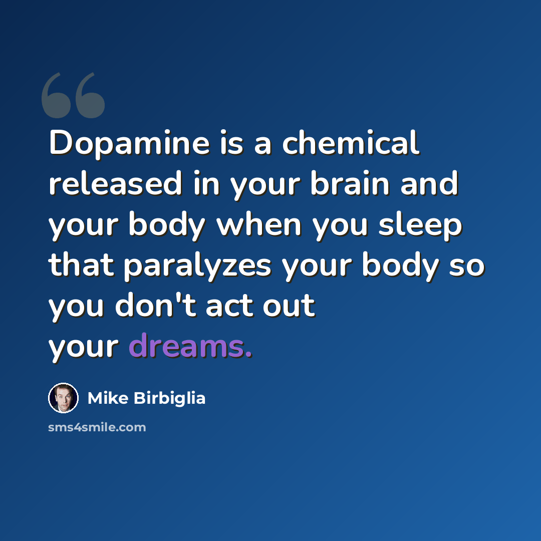 “Dopamine is a chemical released in your brain and your body when you sleep that paralyzes your body so you don't act out your dreams.” quote by Mike Birbiglia