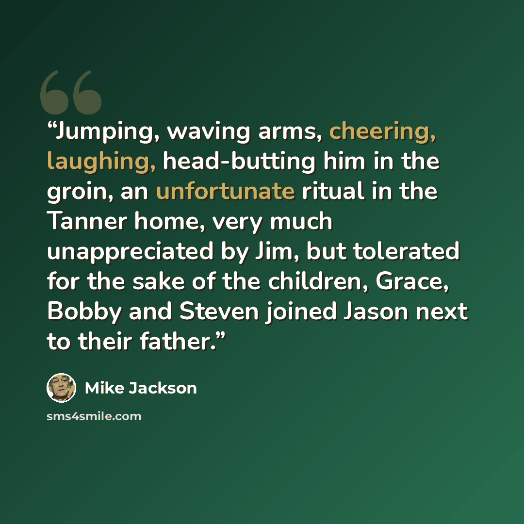 “Jumping, waving arms, cheering, laughing, head-butting him in the groin, an unfortunate ritual in the Tanner home, very much unappreciated by Jim, but tolerated for the sake of the children, Grace, Bobby and Steven joined Jason next to their father.” quote by Mike Jackson