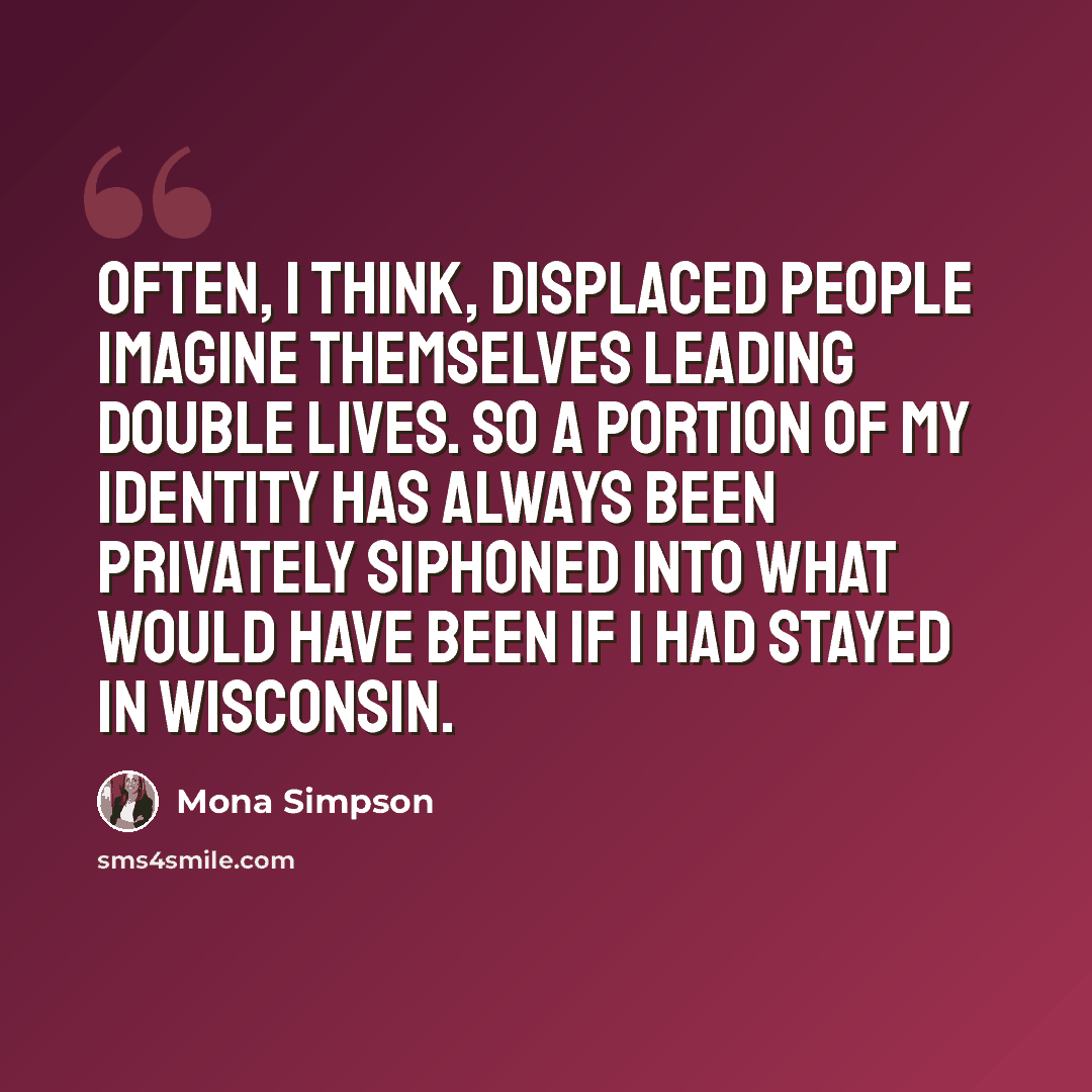 “Often, I think, displaced people imagine themselves leading double lives. So a portion of my identity has always been privately siphoned into what would have been if I had stayed in Wisconsin.” quote by Mona Simpson
