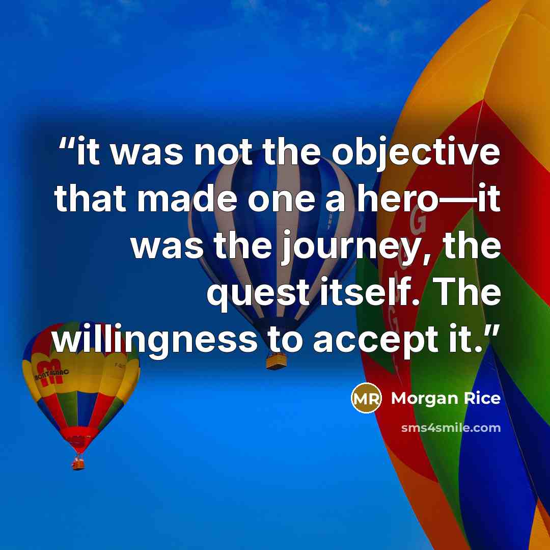 “it was not the objective that made one a hero—it was the journey, the quest itself. The willingness to accept it.” quote by Morgan Rice