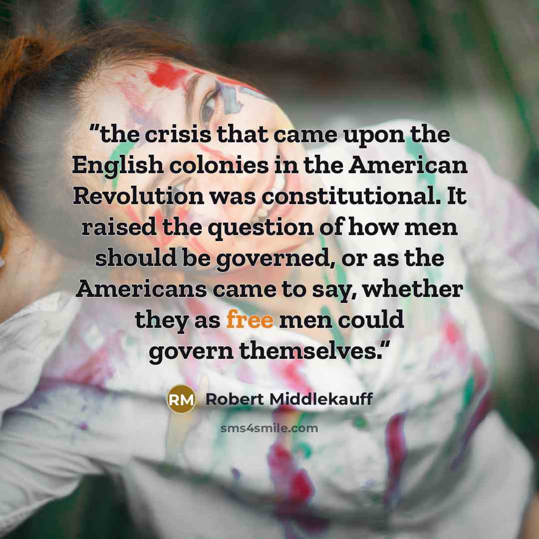 “the crisis that came upon the English colonies in the American Revolution was constitutional. It raised the question of how men should be governed, or as the Americans came to say, whether they as free men could govern themselves.” quote by Robert Middlekauff
