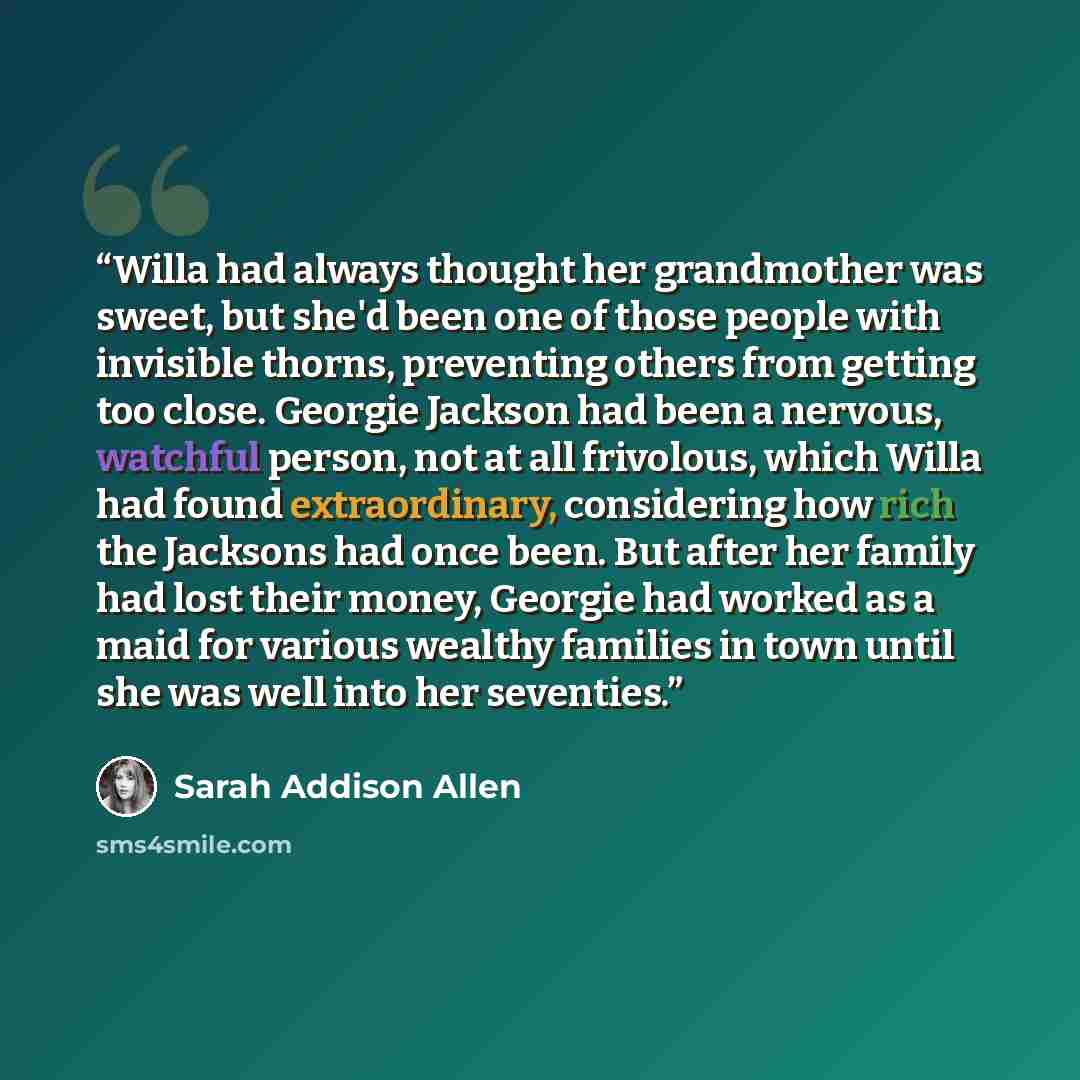 “Willa had always thought her grandmother was sweet, but she'd been one of those people with invisible thorns, preventing others from getting too close. Georgie Jackson had been a nervous, watchful person, not at all frivolous, which Willa had found extraordinary, considering how rich the Jacksons…” quote by Sarah Addison Allen