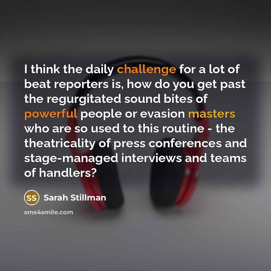 “I think the daily challenge for a lot of beat reporters is, how do you get past the regurgitated sound bites of powerful people or evasion masters who are so used to this routine - the theatricality of press conferences and stage-managed interviews and teams of handlers?” quote by Sarah Stillman