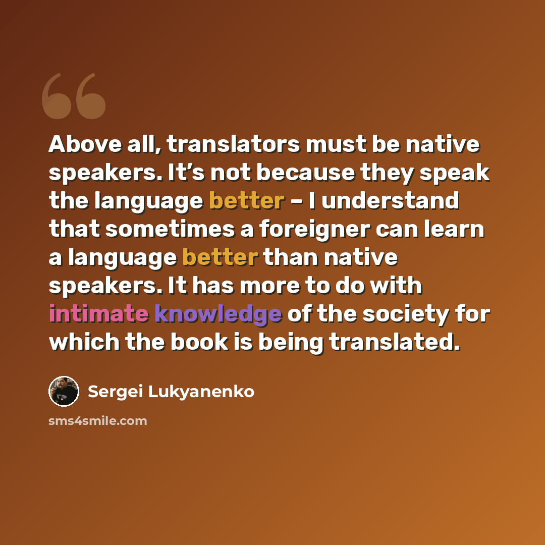 “Above all, translators must be native speakers. It’s not because they speak the language better – I understand that sometimes a foreigner can learn a language better than native speakers. It has more to do with intimate knowledge of the society for which the book is being translated.” quote by Sergei Lukyanenko