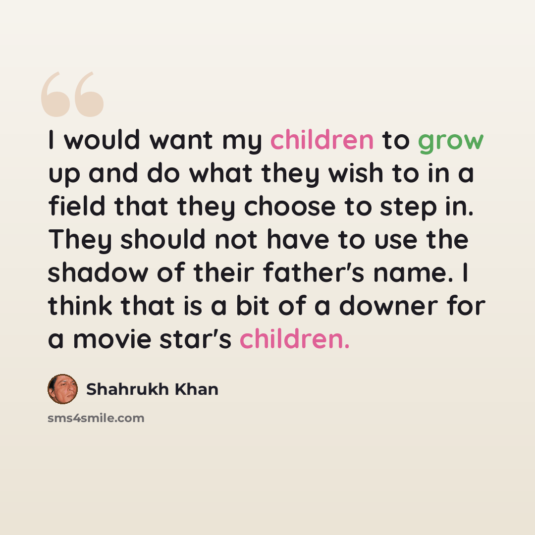 “I would want my children to grow up and do what they wish to in a field that they choose to step in. They should not have to use the shadow of their father's name. I think that is a bit of a downer for a movie star's children.” quote by Shahrukh Khan