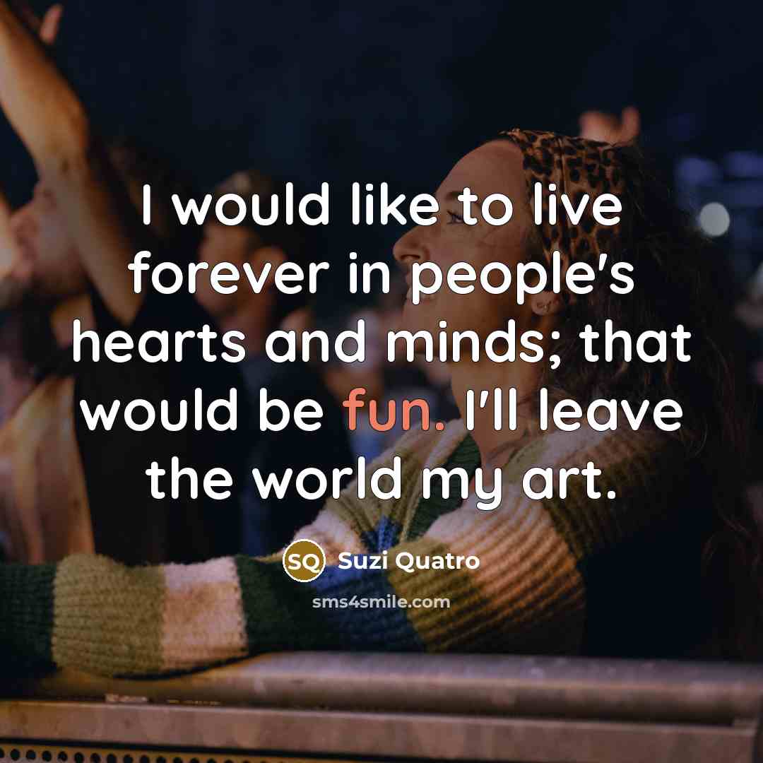 “I would like to live forever in people's hearts and minds; that would be fun. I'll leave the world my art.” quote by Suzi Quatro