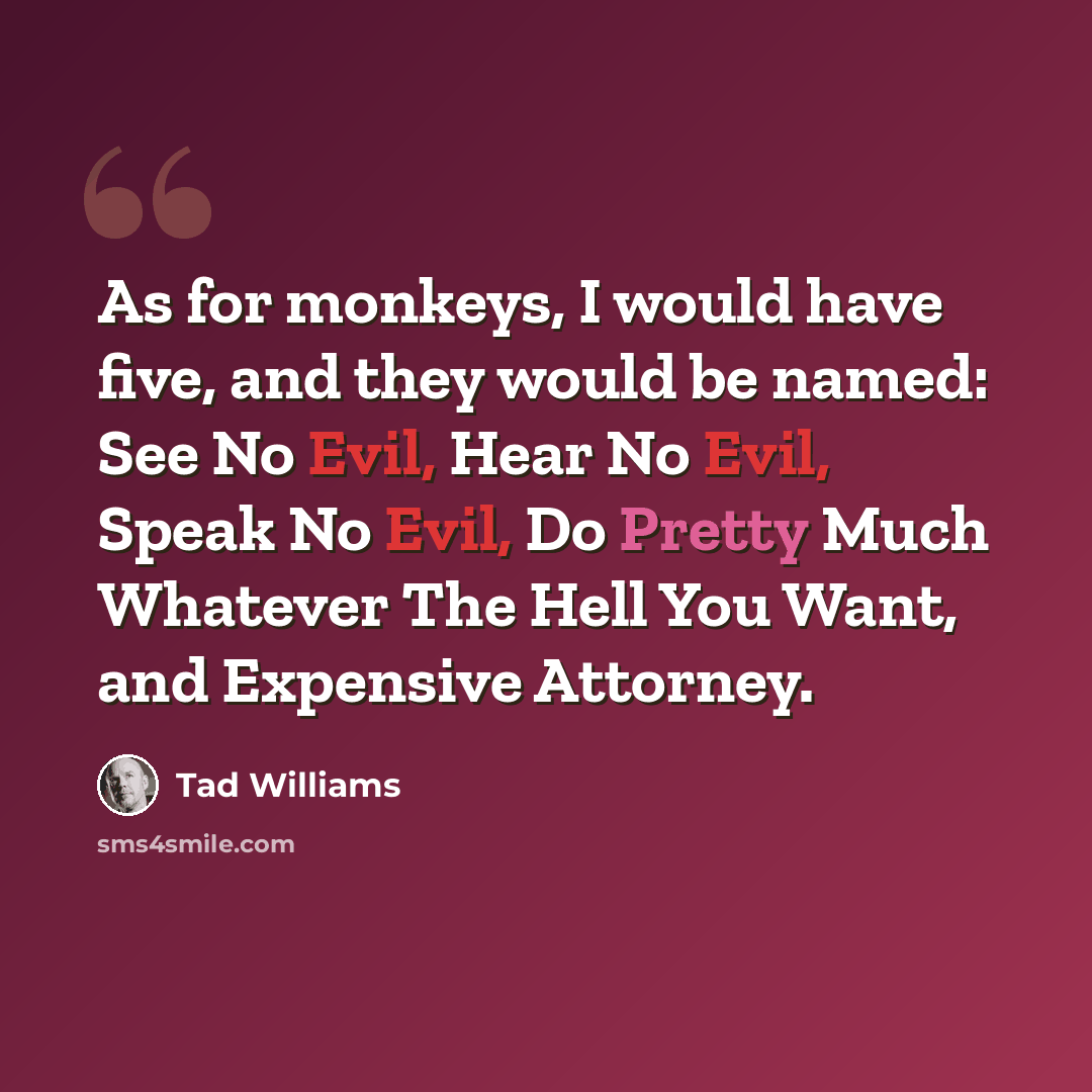 “As for monkeys, I would have five, and they would be named: See No Evil, Hear No Evil, Speak No Evil, Do Pretty Much Whatever The Hell You Want, and Expensive Attorney.” quote by Tad Williams