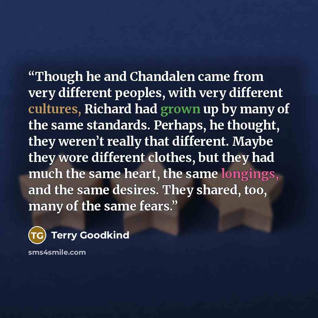 “Though he and Chandalen came from very different peoples, with very different cultures, Richard had grown up by many of the same standards. Perhaps, he thought, they weren’t really that different. Maybe they wore different clothes, but they had much the same heart, the same longings, and the same…” quote by Terry Goodkind