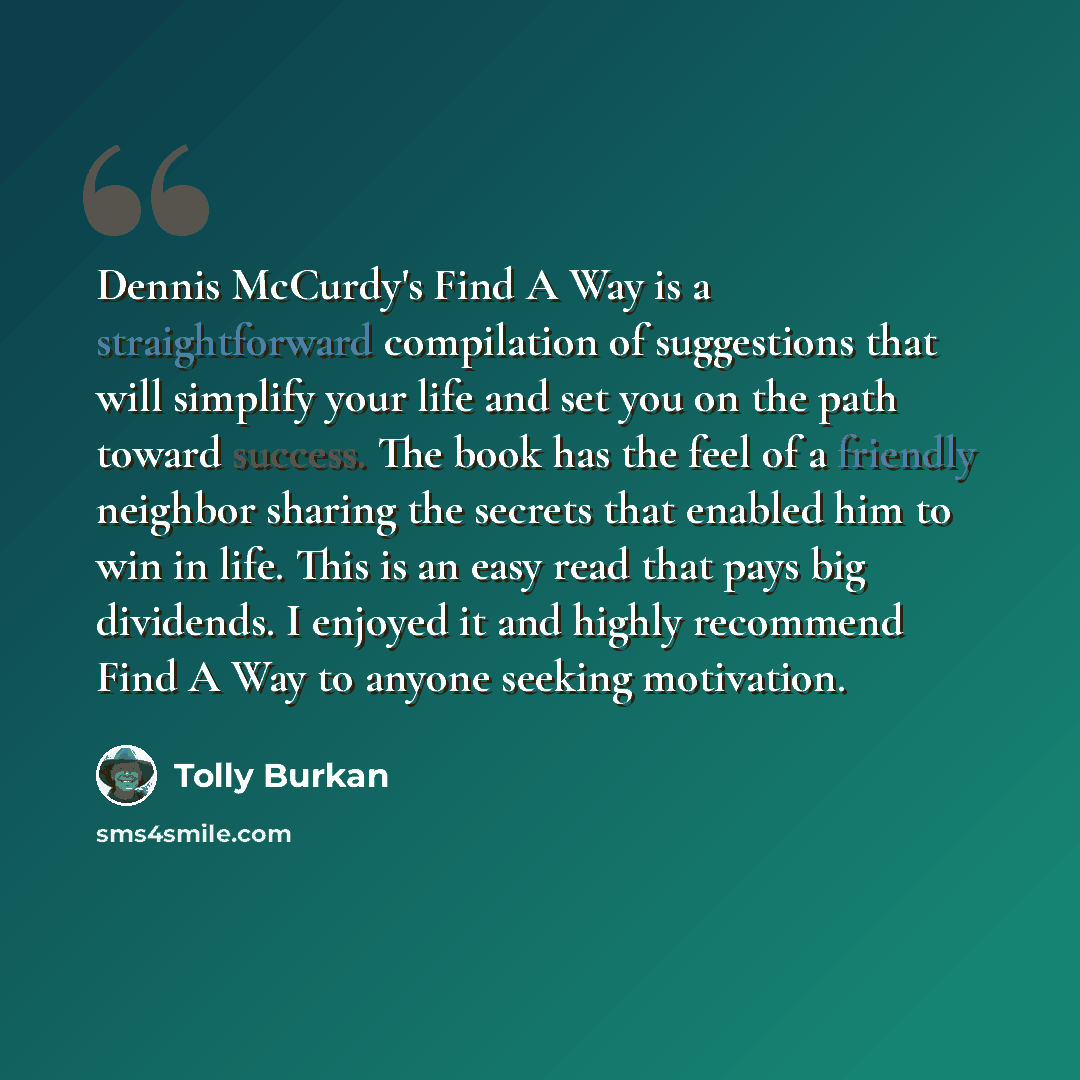 “Dennis McCurdy's Find A Way is a straightforward compilation of suggestions that will simplify your life and set you on the path toward success. The book has the feel of a friendly neighbor sharing the secrets that enabled him to win in life. This is an easy read that pays big dividends. I enjoyed…” quote by Tolly Burkan