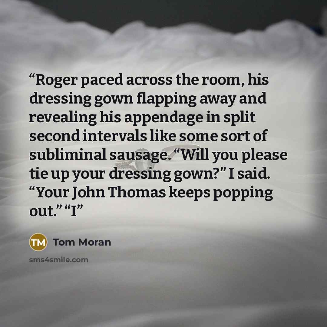 “Roger paced across the room, his dressing gown flapping away and revealing his appendage in split second intervals like some sort of subliminal sausage. “Will you please tie up your dressing gown?” I said. “Your John Thomas keeps popping out.” “I” quote by Tom Moran