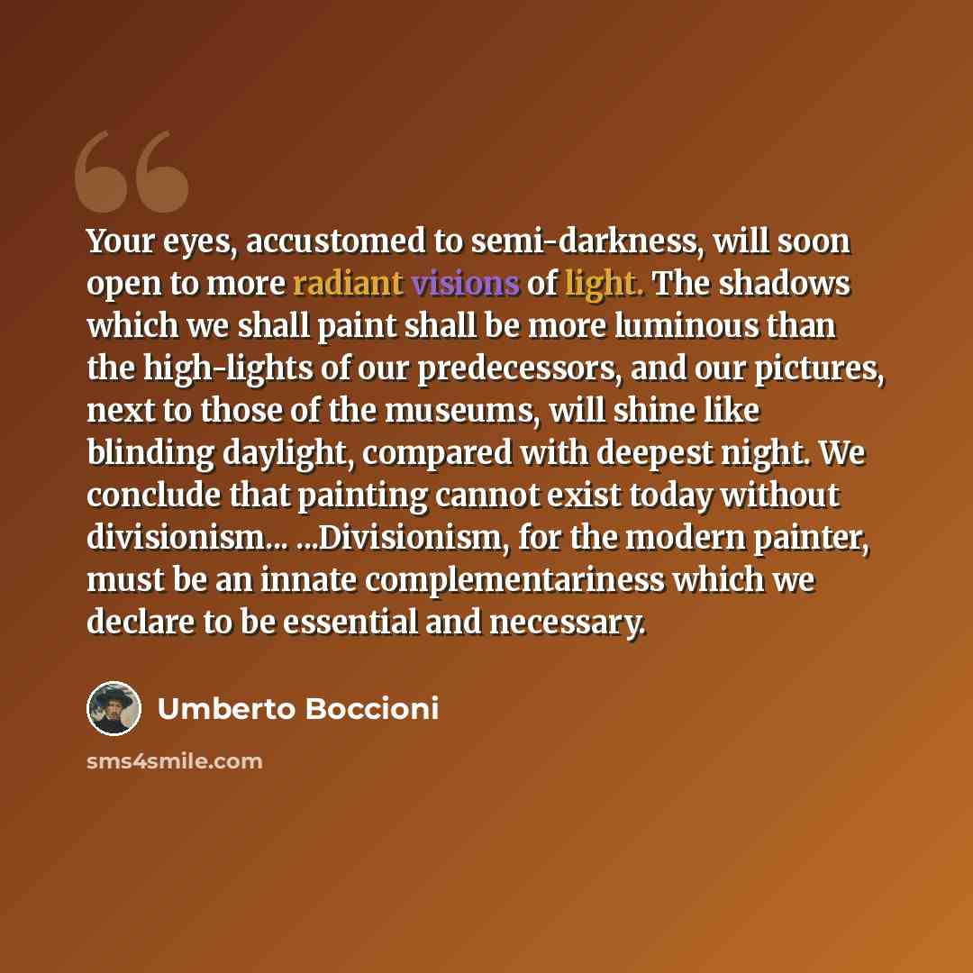 “Your eyes, accustomed to semi-darkness, will soon open to more radiant visions of light. The shadows which we shall paint shall be more luminous than the high-lights of our predecessors, and our pictures, next to those of the museums, will shine like blinding daylight, compared with deepest night…” quote by Umberto Boccioni