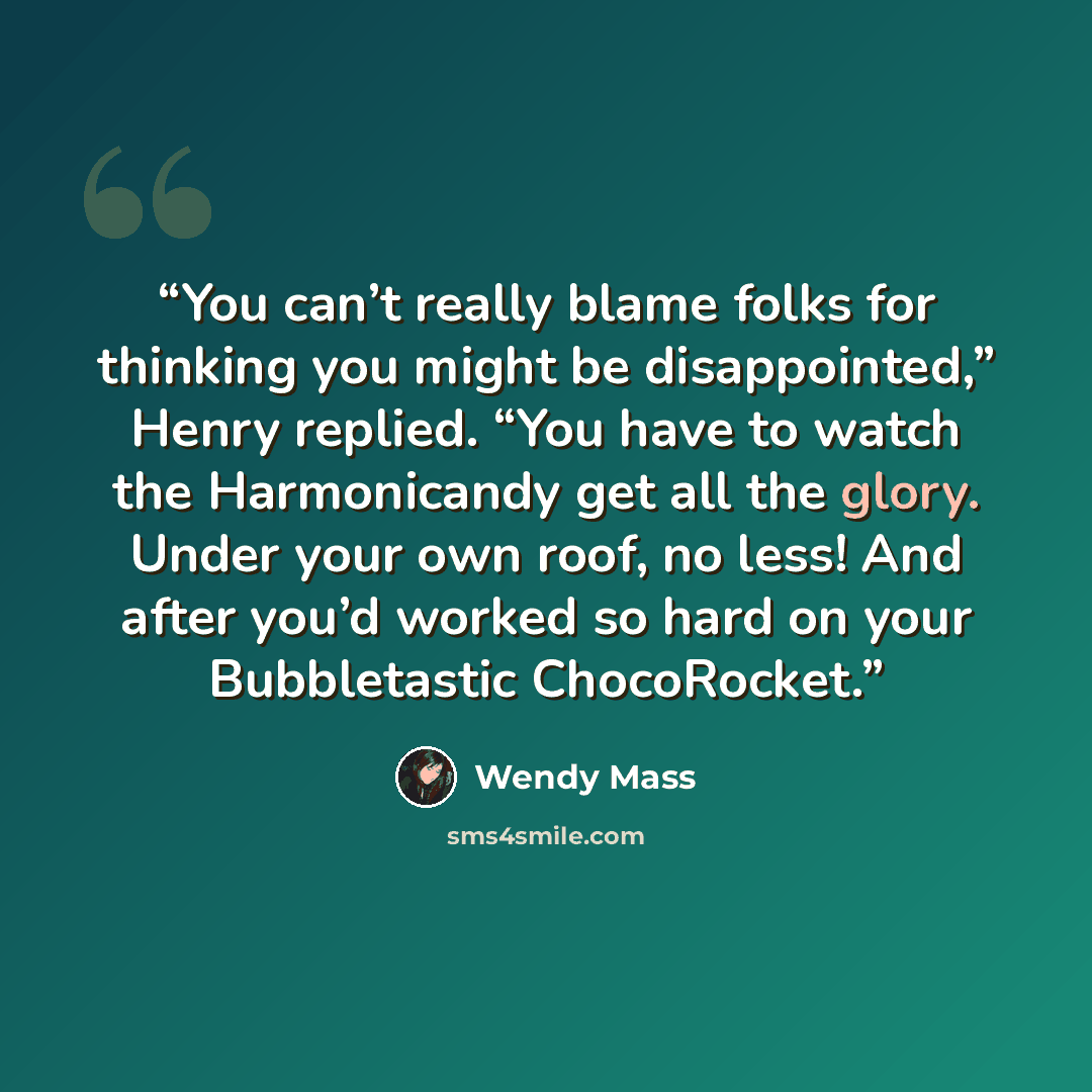 “You can’t really blame folks for thinking you might be disappointed,” Henry replied. “You have to watch the Harmonicandy get all the glory. Under your own roof, no less! And after you’d worked so hard on your Bubbletastic ChocoRocket.” quote by Wendy Mass
