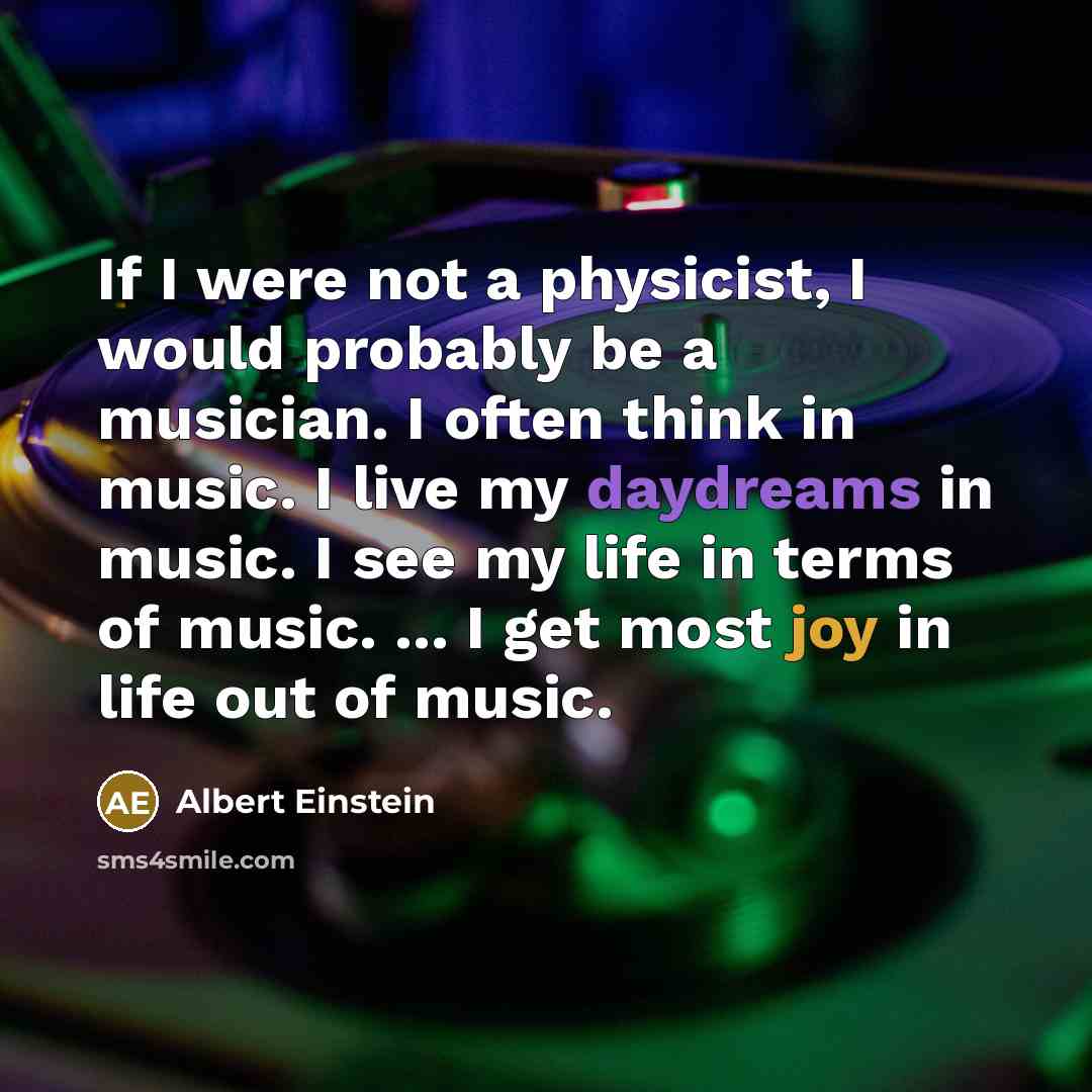 “If I were not a physicist, I would probably be a musician. I often think in music. I live my daydreams in music. I see my life in terms of music. ... I get most joy in life out of music.” quote by Albert Einstein