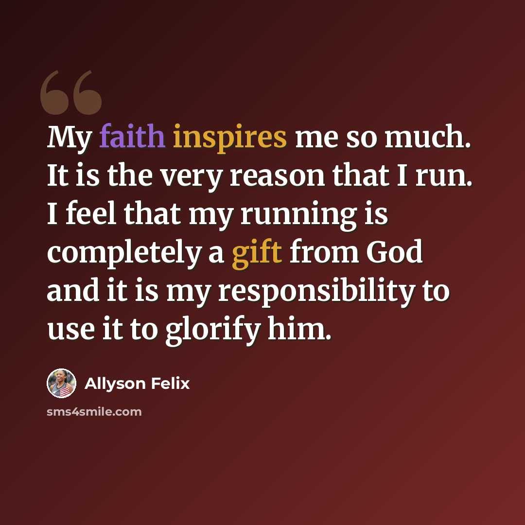 “My faith inspires me so much. It is the very reason that I run. I feel that my running is completely a gift from God and it is my responsibility to use it to glorify him.” quote by Allyson Felix