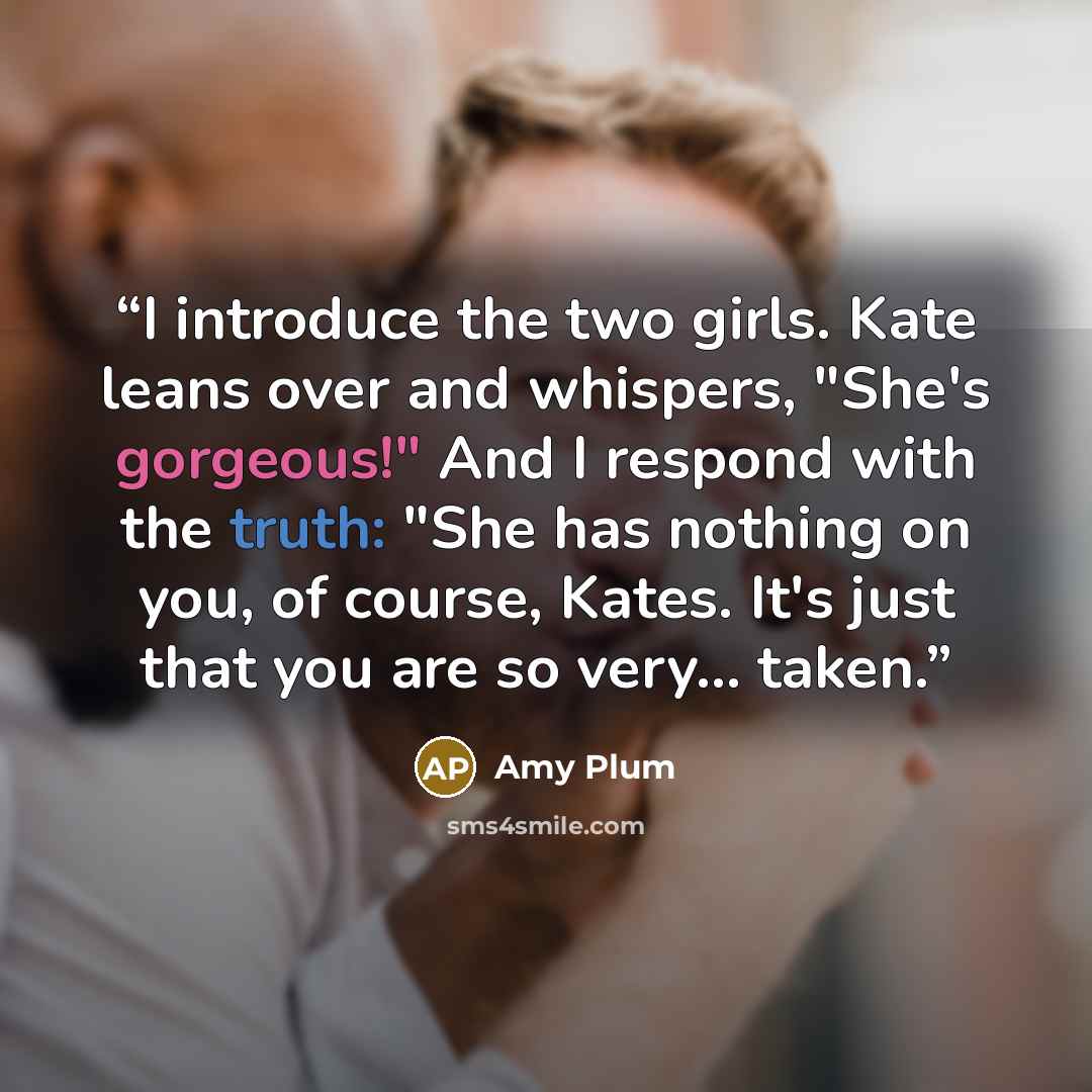 “I introduce the two girls. Kate leans over and whispers, "She's gorgeous!" And I respond with the truth: "She has nothing on you, of course, Kates. It's just that you are so very... taken.” quote by Amy Plum