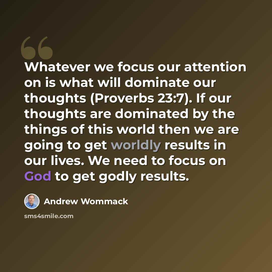 “Whatever we focus our attention on is what will dominate our thoughts (Proverbs 23:7). If our thoughts are dominated by the things of this world then we are going to get worldly results in our lives. We need to focus on God to get godly results.” quote by Andrew Wommack