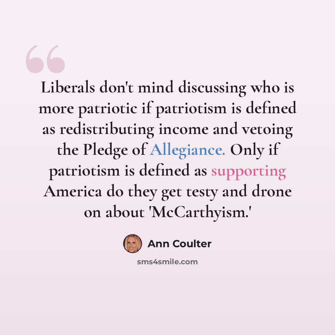 “Liberals don't mind discussing who is more patriotic if patriotism is defined as redistributing income and vetoing the Pledge of Allegiance. Only if patriotism is defined as supporting America do they get testy and drone on about 'McCarthyism.'” quote by Ann Coulter