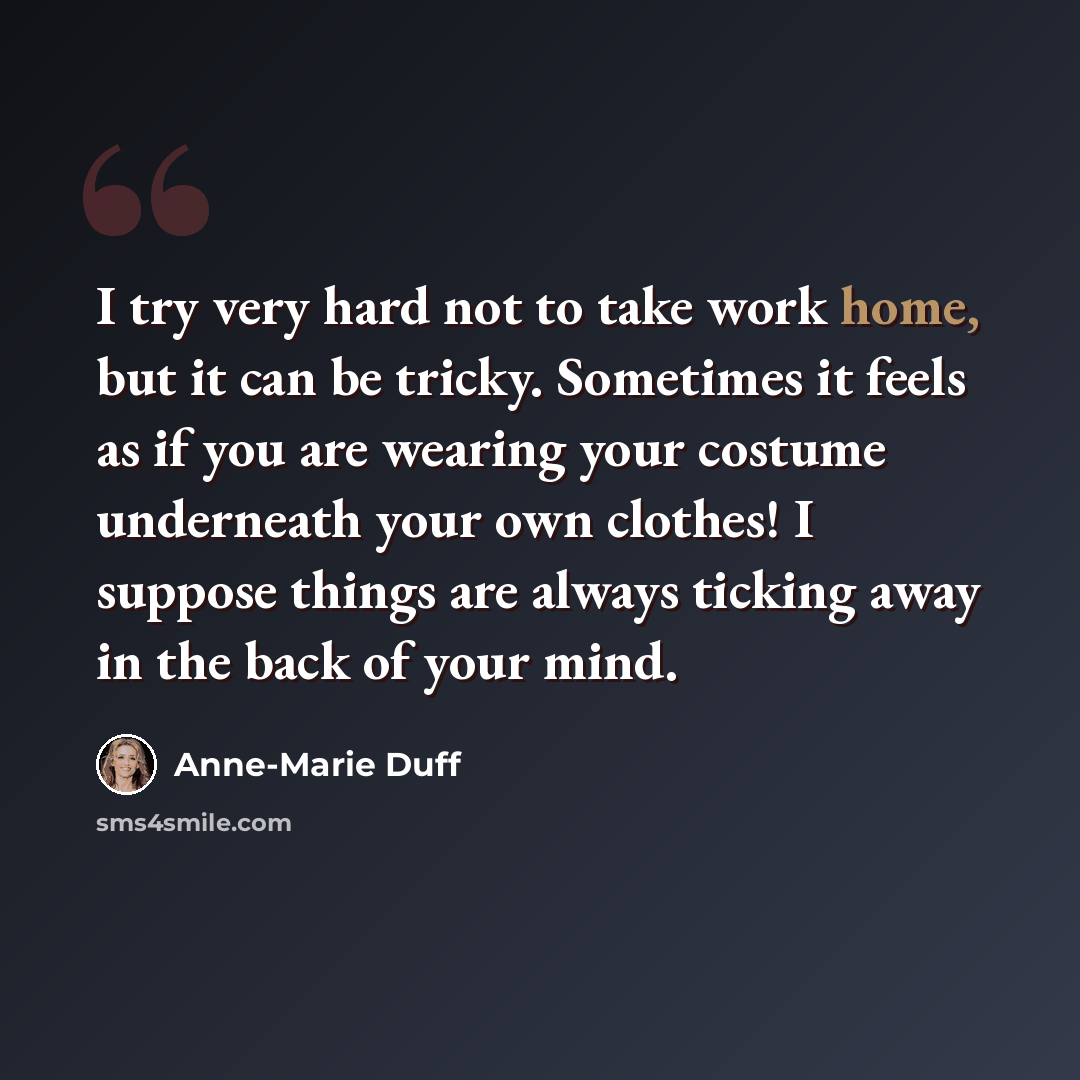“I try very hard not to take work home, but it can be tricky. Sometimes it feels as if you are wearing your costume underneath your own clothes! I suppose things are always ticking away in the back of your mind.” quote by Anne-Marie Duff