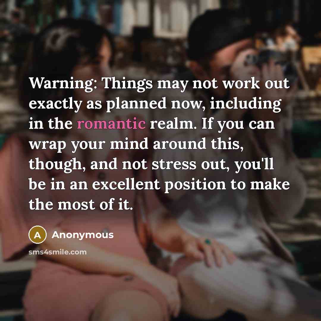 “Warning: Things may not work out exactly as planned now, including in the romantic realm. If you can wrap your mind around this, though, and not stress out, you'll be in an excellent position to make the most of it.” quote by Anonymous