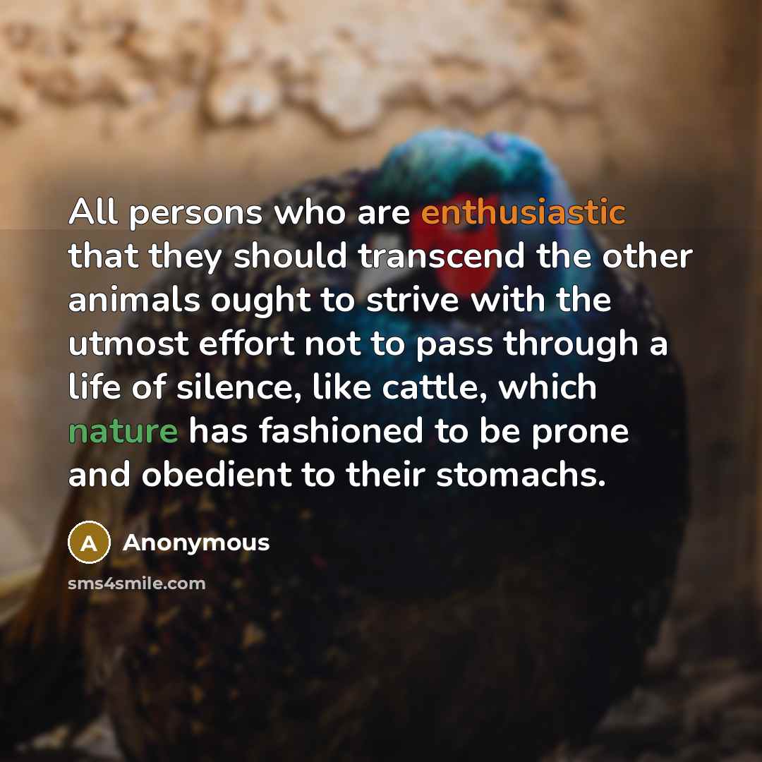 “All persons who are enthusiastic that they should transcend the other animals ought to strive with the utmost effort not to pass through a life of silence, like cattle, which nature has fashioned to be prone and obedient to their stomachs.” quote by Anonymous