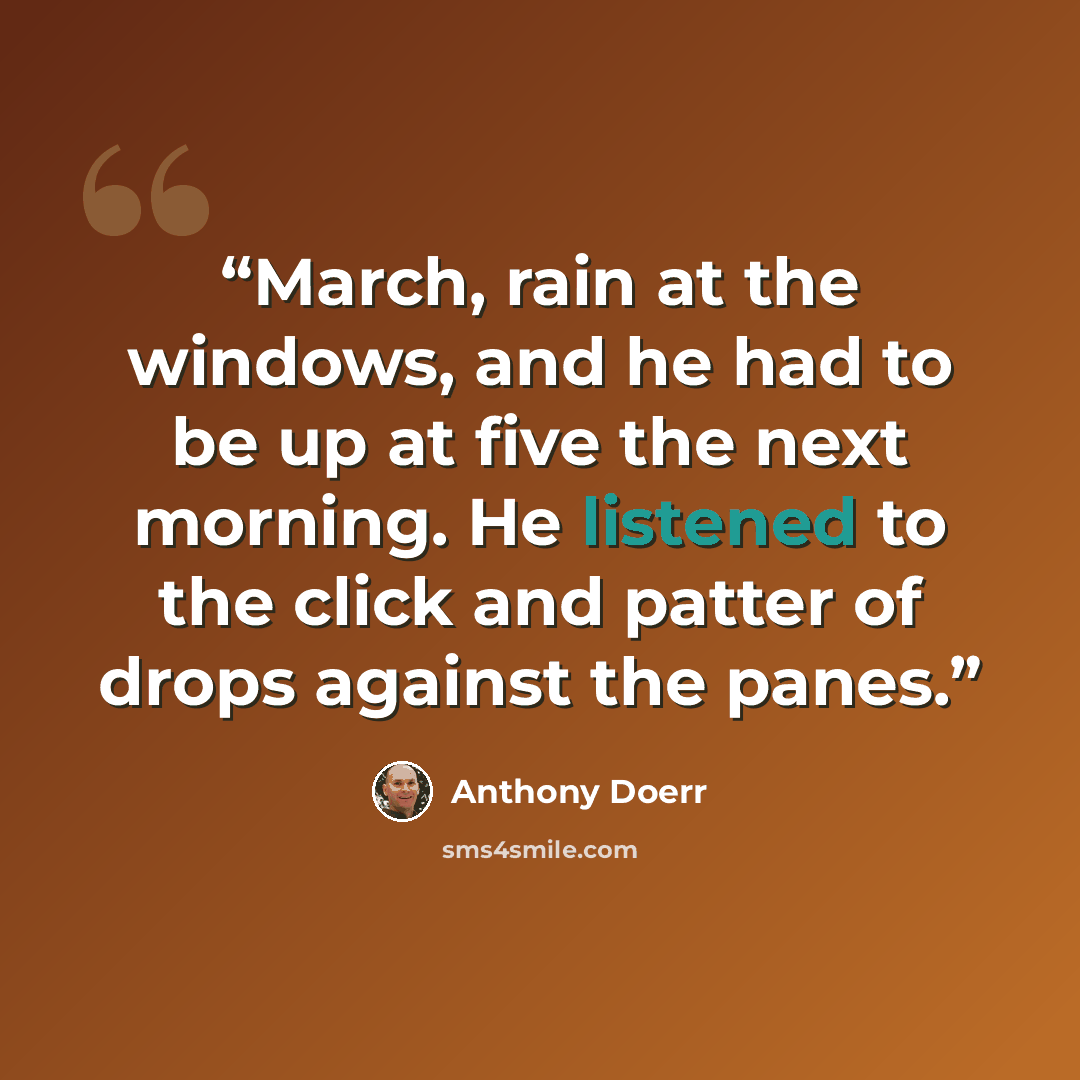 “March, rain at the windows, and he had to be up at five the next morning. He listened to the click and patter of drops against the panes.” quote by Anthony Doerr