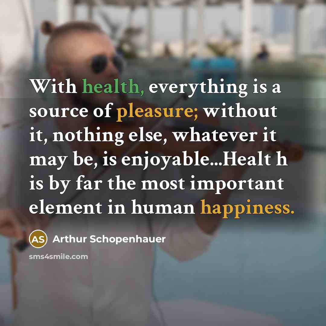 “With health, everything is a source of pleasure; without it, nothing else, whatever it may be, is enjoyable...Healt h is by far the most important element in human happiness.” quote by Arthur Schopenhauer