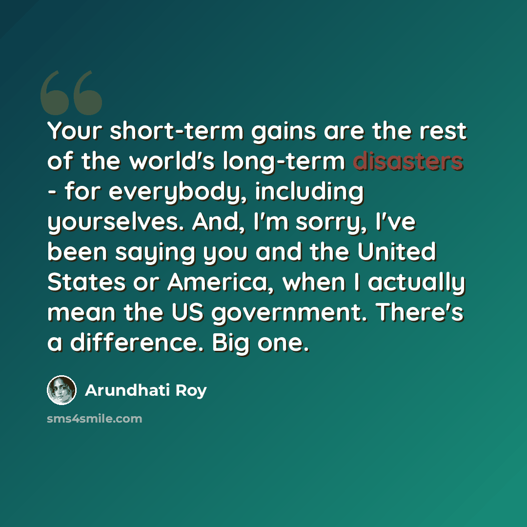 “Your short-term gains are the rest of the world's long-term disasters - for everybody, including yourselves. And, I'm sorry, I've been saying you and the United States or America, when I actually mean the US government. There's a difference. Big one.” quote by Arundhati Roy