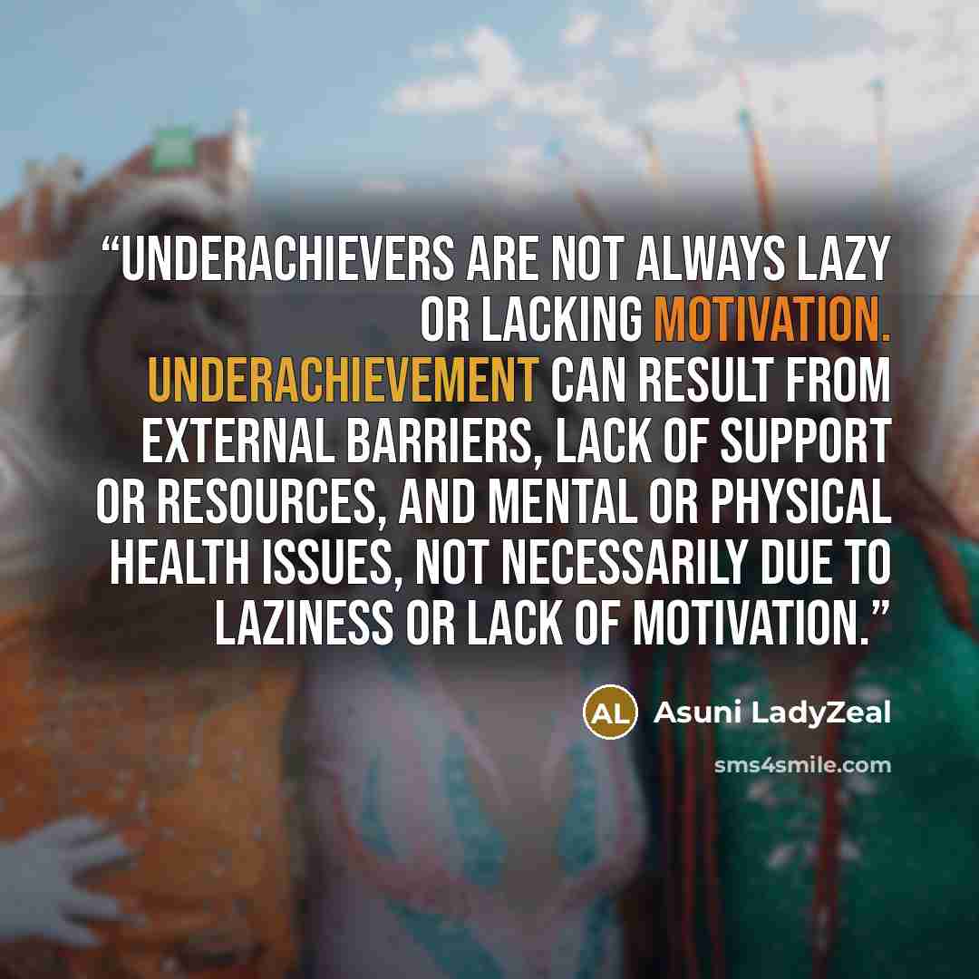 “Underachievers are not always lazy or lacking motivation. Underachievement can result from external barriers, lack of support or resources, and mental or physical health issues, not necessarily due to laziness or lack of motivation.” quote by Asuni LadyZeal