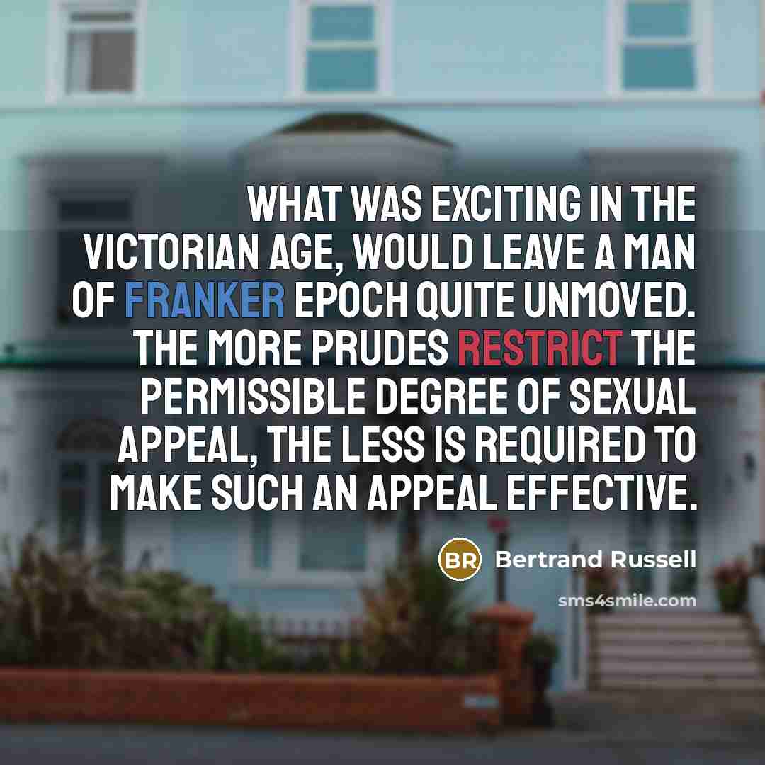 “What was exciting in the Victorian Age, would leave a man of franker epoch quite unmoved. The more prudes restrict the permissible degree of sexual appeal, the less is required to make such an appeal effective.” quote by Bertrand Russell