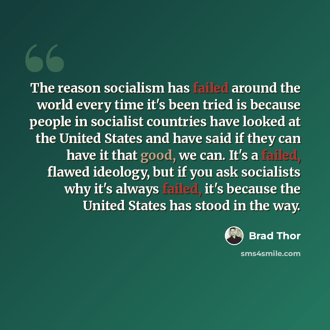 “The reason socialism has failed around the world every time it's been tried is because people in socialist countries have looked at the United States and have said if they can have it that good, we can. It's a failed, flawed ideology, but if you ask socialists why it's always failed, it's because…” quote by Brad Thor