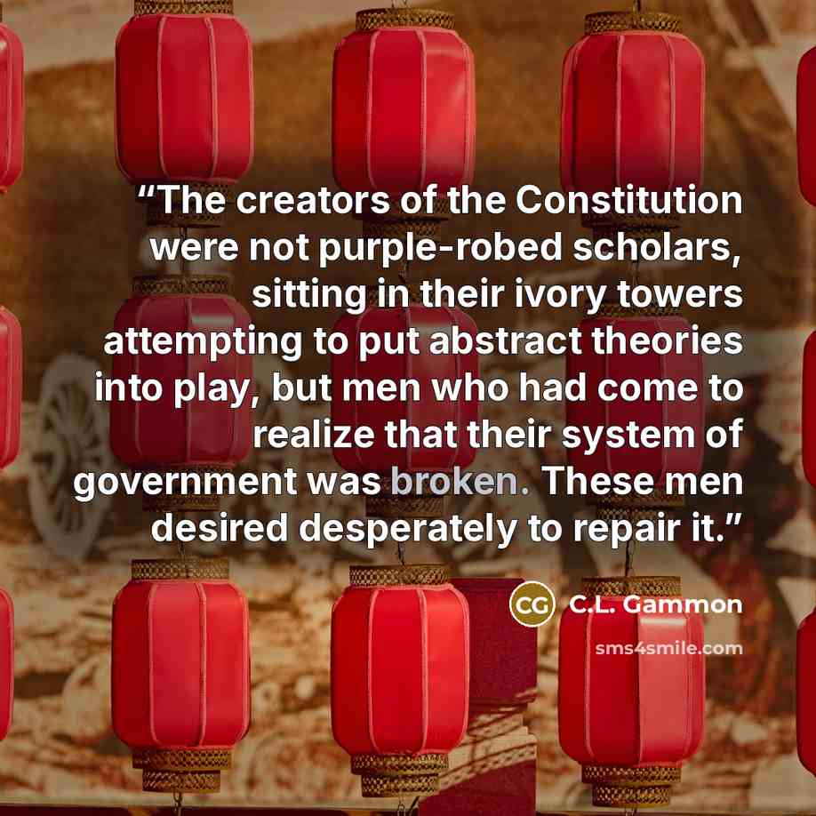 “The creators of the Constitution were not purple-robed scholars, sitting in their ivory towers attempting to put abstract theories into play, but men who had come to realize that their system of government was broken. These men desired desperately to repair it.” quote by C.L. Gammon