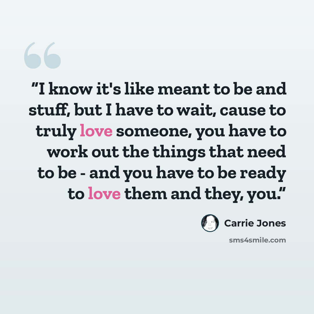 “I know it's like meant to be and stuff, but I have to wait, cause to truly love someone, you have to work out the things that need to be - and you have to be ready to love them and they, you.” quote by Carrie Jones