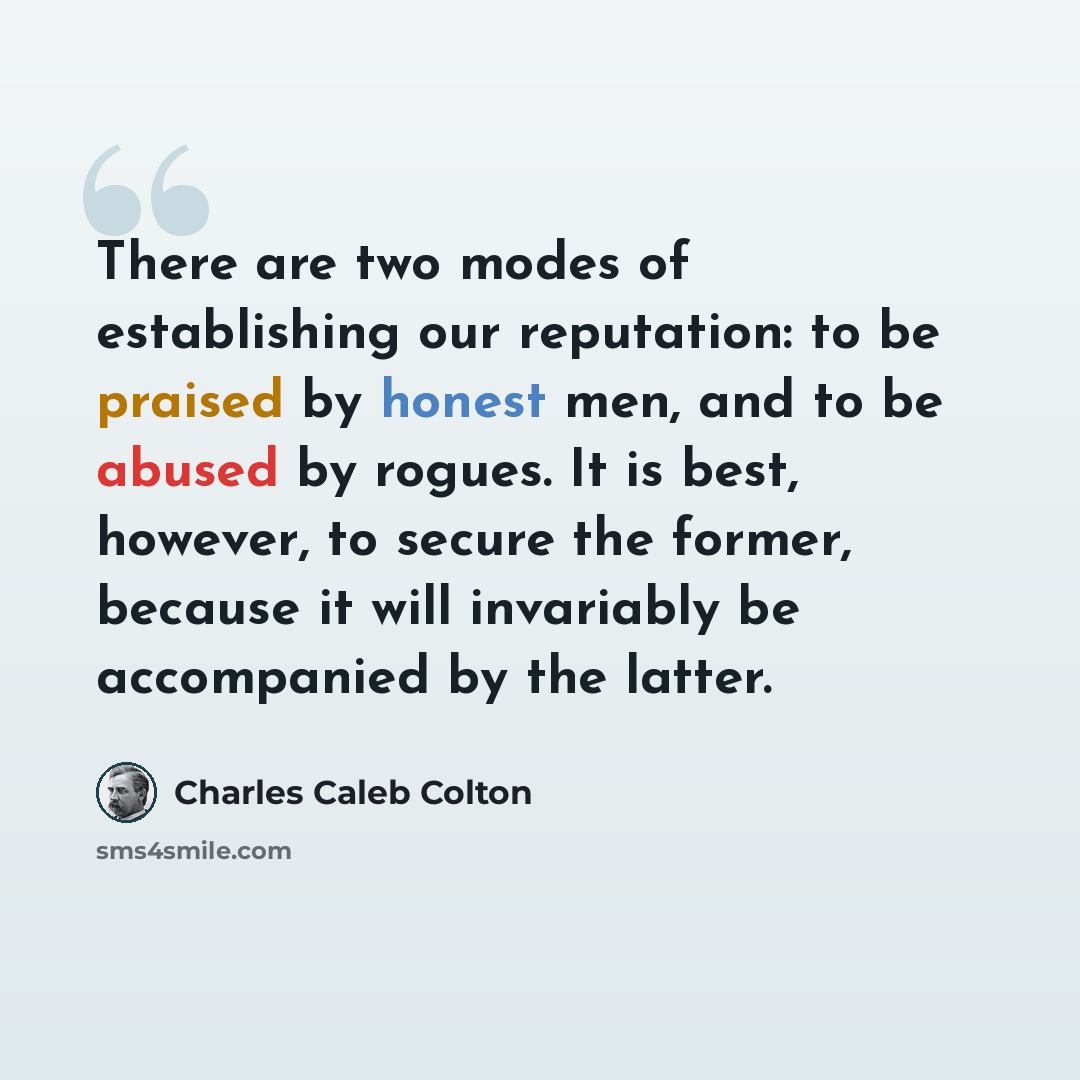 “There are two modes of establishing our reputation: to be praised by honest men, and to be abused by rogues. It is best, however, to secure the former, because it will invariably be accompanied by the latter.” quote by Charles Caleb Colton