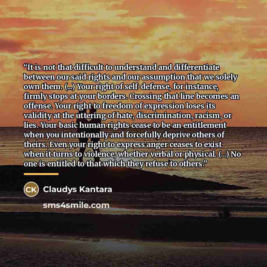 “It is not that difficult to understand and differentiate between our said rights and our assumption that we solely own them. (...) Your right of self-defense, for instance, firmly stops at your borders. Crossing that line becomes an offense. Your right to freedom of expression loses its validity…” quote by Claudys Kantara