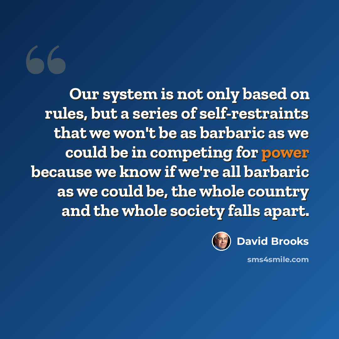 “Our system is not only based on rules, but a series of self-restraints that we won't be as barbaric as we could be in competing for power because we know if we're all barbaric as we could be, the whole country and the whole society falls apart.” quote by David Brooks