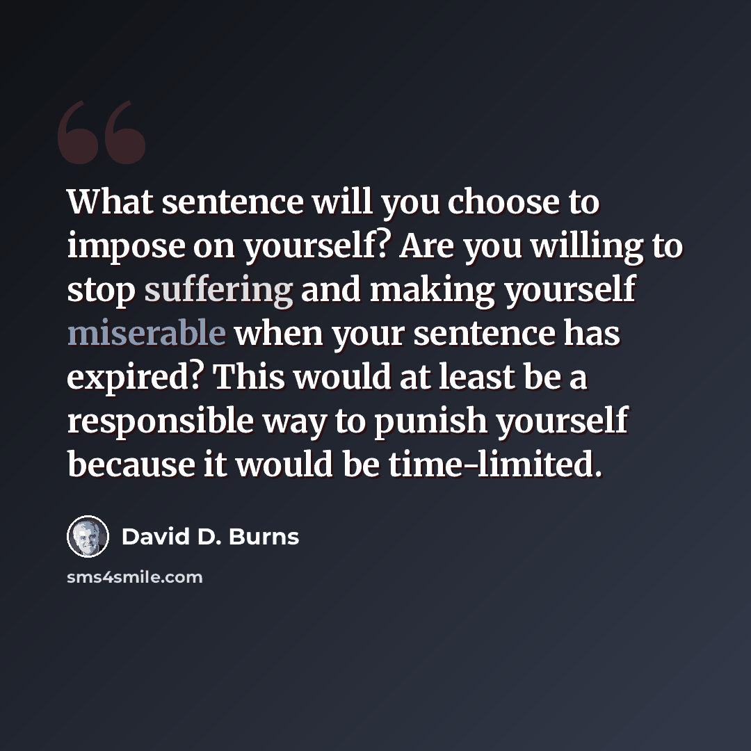 “What sentence will you choose to impose on yourself? Are you willing to stop suffering and making yourself miserable when your sentence has expired? This would at least be a responsible way to punish yourself because it would be time-limited.” quote by David D. Burns