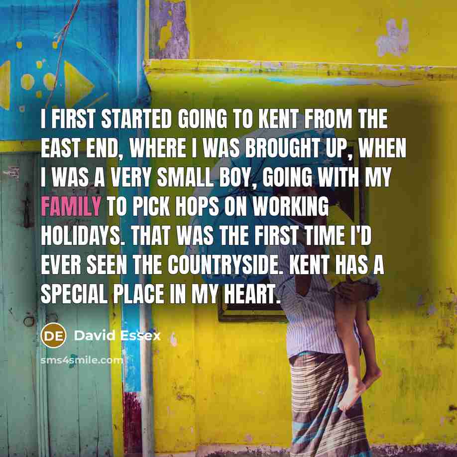 “I first started going to Kent from the East End, where I was brought up, when I was a very small boy, going with my family to pick hops on working holidays. That was the first time I'd ever seen the countryside. Kent has a special place in my heart.” quote by David Essex