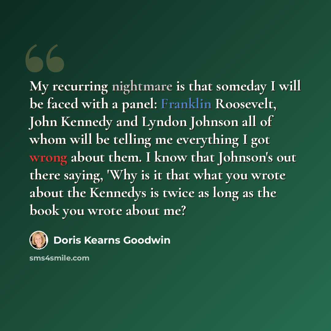 “My recurring nightmare is that someday I will be faced with a panel: Franklin Roosevelt, John Kennedy and Lyndon Johnson all of whom will be telling me everything I got wrong about them. I know that Johnson's out there saying, 'Why is it that what you wrote about the Kennedys is twice as long as…” quote by Doris Kearns Goodwin