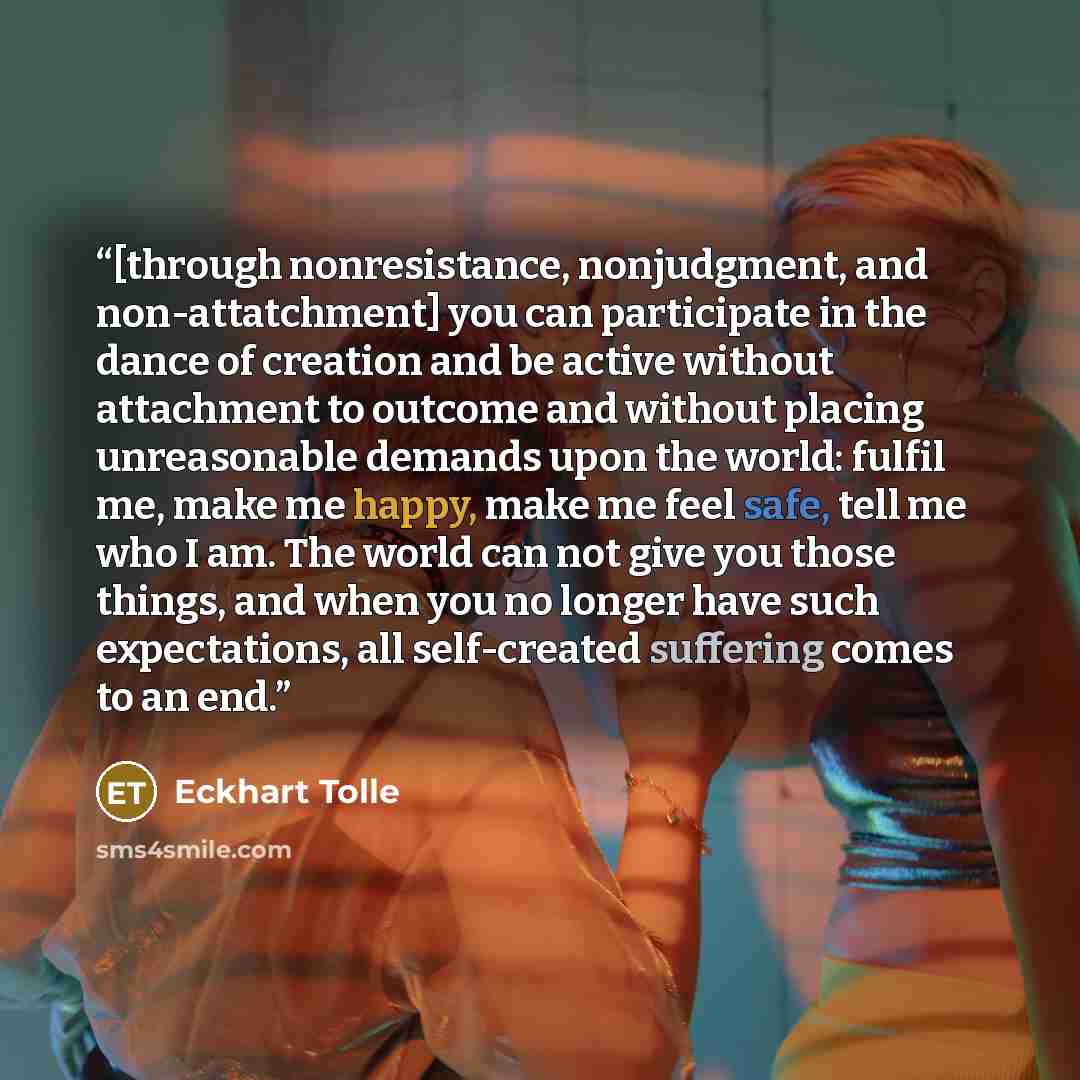 “[through nonresistance, nonjudgment, and non-attatchment] you can participate in the dance of creation and be active without attachment to outcome and without placing unreasonable demands upon the world: fulfil me, make me happy, make me feel safe, tell me who I am. The world can not give you…” quote by Eckhart Tolle