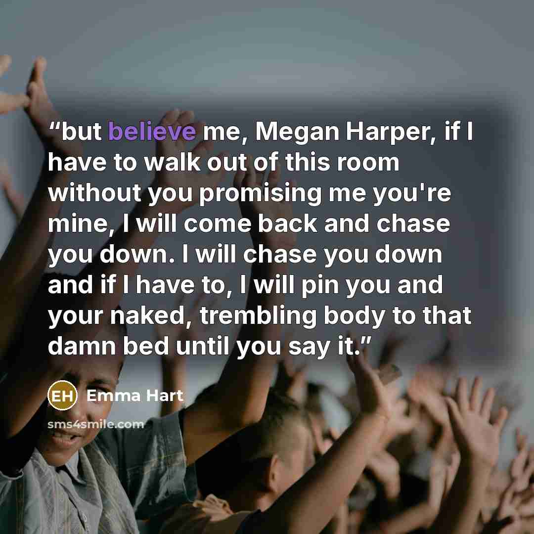 “but believe me, Megan Harper, if I have to walk out of this room without you promising me you're mine, I will come back and chase you down. I will chase you down and if I have to, I will pin you and your naked, trembling body to that damn bed until you say it.” quote by Emma Hart