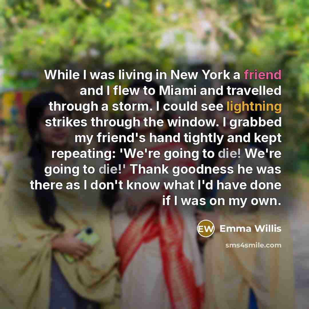 “While I was living in New York a friend and I flew to Miami and travelled through a storm. I could see lightning strikes through the window. I grabbed my friend's hand tightly and kept repeating: 'We're going to die! We're going to die!' Thank goodness he was there as I don't know what I'd have…” quote by Emma Willis