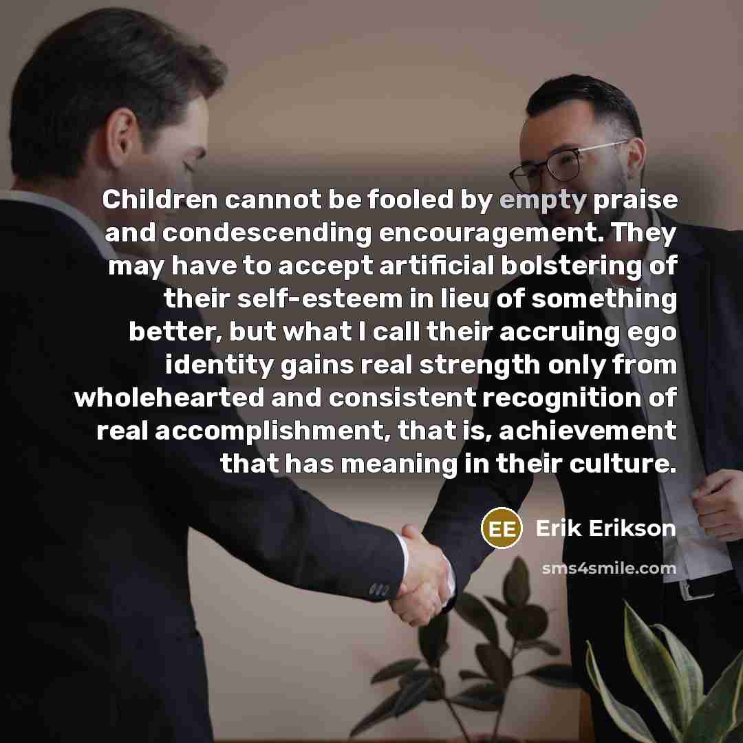 “Children cannot be fooled by empty praise and condescending encouragement. They may have to accept artificial bolstering of their self-esteem in lieu of something better, but what I call their accruing ego identity gains real strength only from wholehearted and consistent recognition of real…” quote by Erik Erikson
