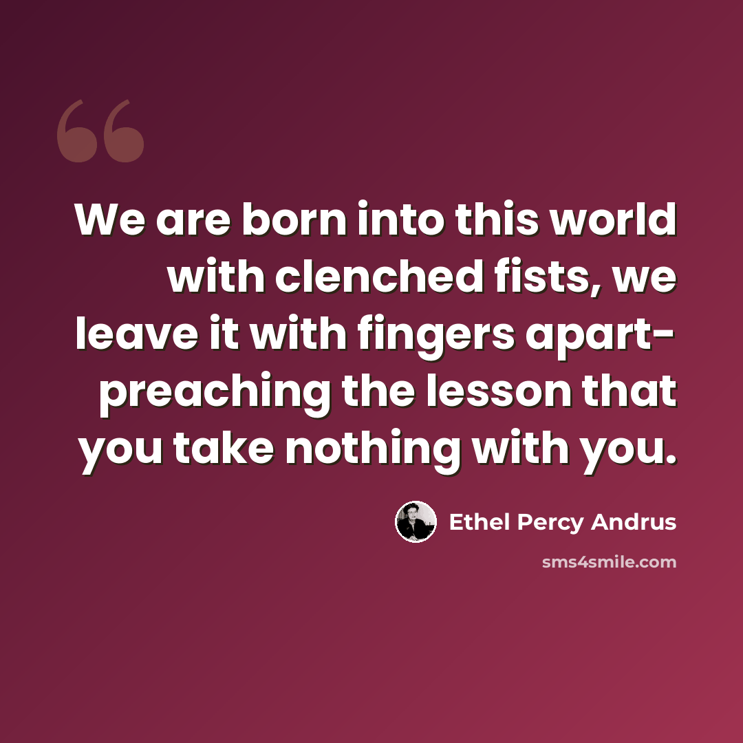 “We are born into this world with clenched fists, we leave it with fingers apart- preaching the lesson that you take nothing with you.” quote by Ethel Percy Andrus