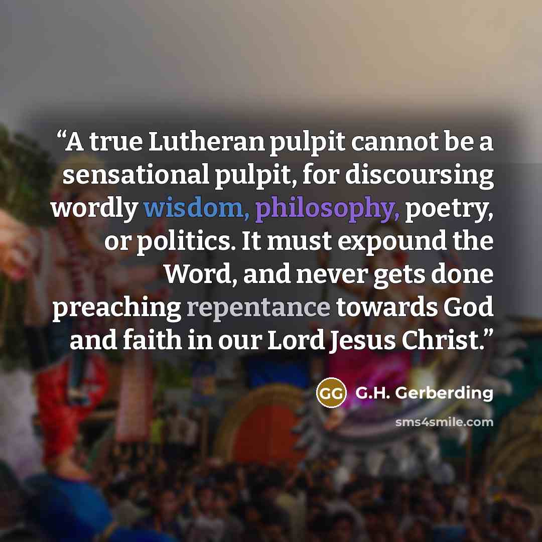 “A true Lutheran pulpit cannot be a sensational pulpit, for discoursing wordly wisdom, philosophy, poetry, or politics. It must expound the Word, and never gets done preaching repentance towards God and faith in our Lord Jesus Christ.” quote by G.H. Gerberding