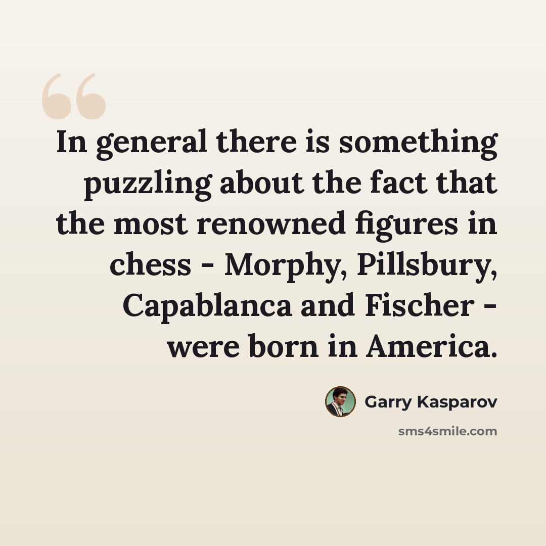 “In general there is something puzzling about the fact that the most renowned figures in chess - Morphy, Pillsbury, Capablanca and Fischer - were born in America.” quote by Garry Kasparov